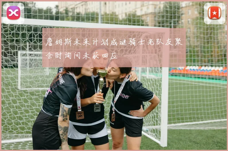 詹姆斯未来计划成谜骑士老队友聚会时询问未获回应