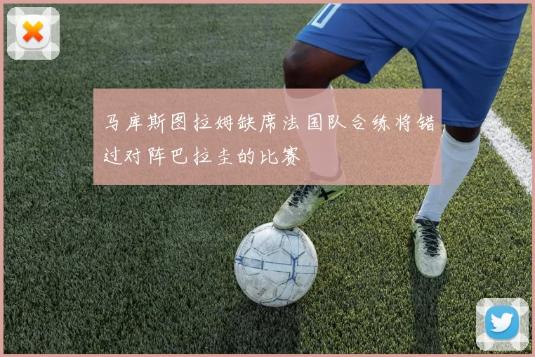 马库斯图拉姆缺席法国队合练将错过对阵巴拉圭的比赛
