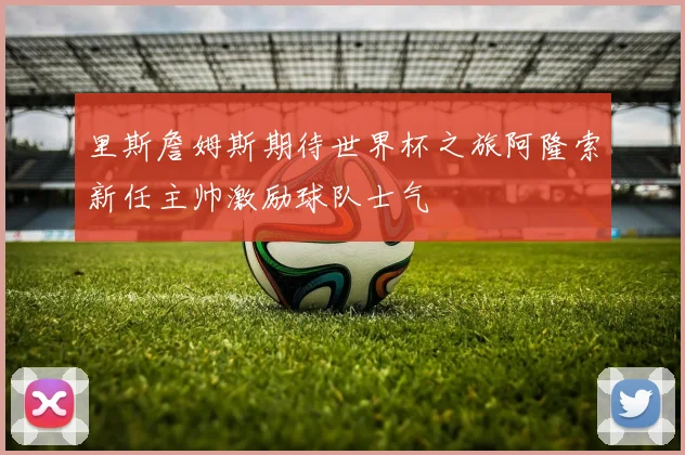 里斯詹姆斯期待世界杯之旅阿隆索新任主帅激励球队士气