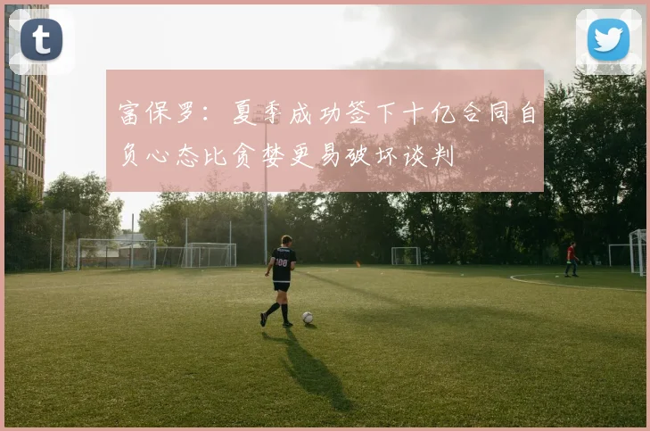富保罗：夏季成功签下十亿合同自负心态比贪婪更易破坏谈判