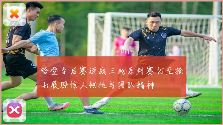 哈登季后赛连战三轮系列赛打至抢七展现惊人韧性与团队精神