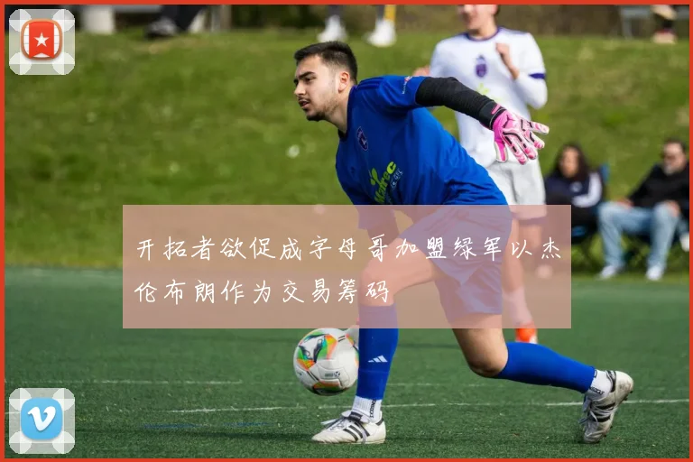 开拓者欲促成字母哥加盟绿军以杰伦布朗作为交易筹码