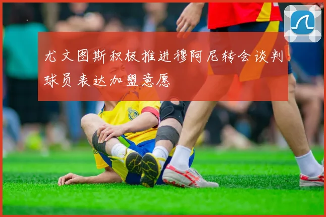尤文图斯积极推进穆阿尼转会谈判球员表达加盟意愿