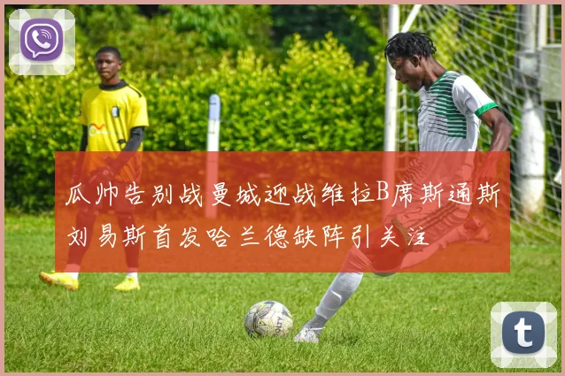 瓜帅告别战曼城迎战维拉B席斯通斯刘易斯首发哈兰德缺阵引关注