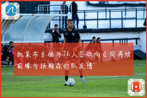凯莱布乐福与76人签双向合同再续前缘与杨瀚森的队友情