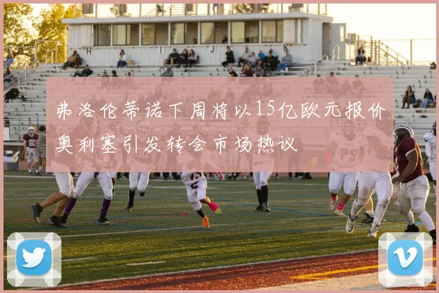 弗洛伦蒂诺下周将以15亿欧元报价奥利塞引发转会市场热议