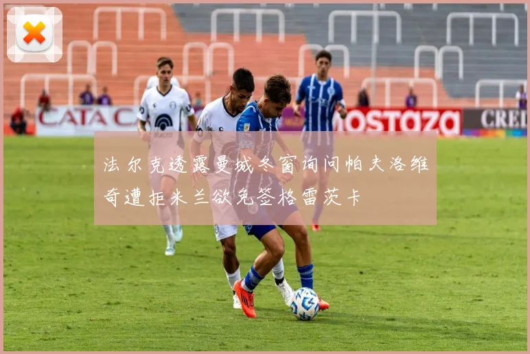 法尔克透露曼城冬窗询问帕夫洛维奇遭拒米兰欲免签格雷茨卡
